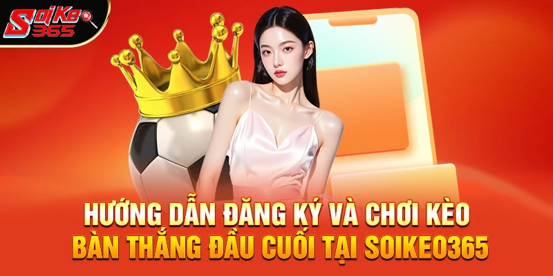 Hướng dẫn đăng ký và chơi kèo bàn thắng đầu cuối tại Soikeo365
